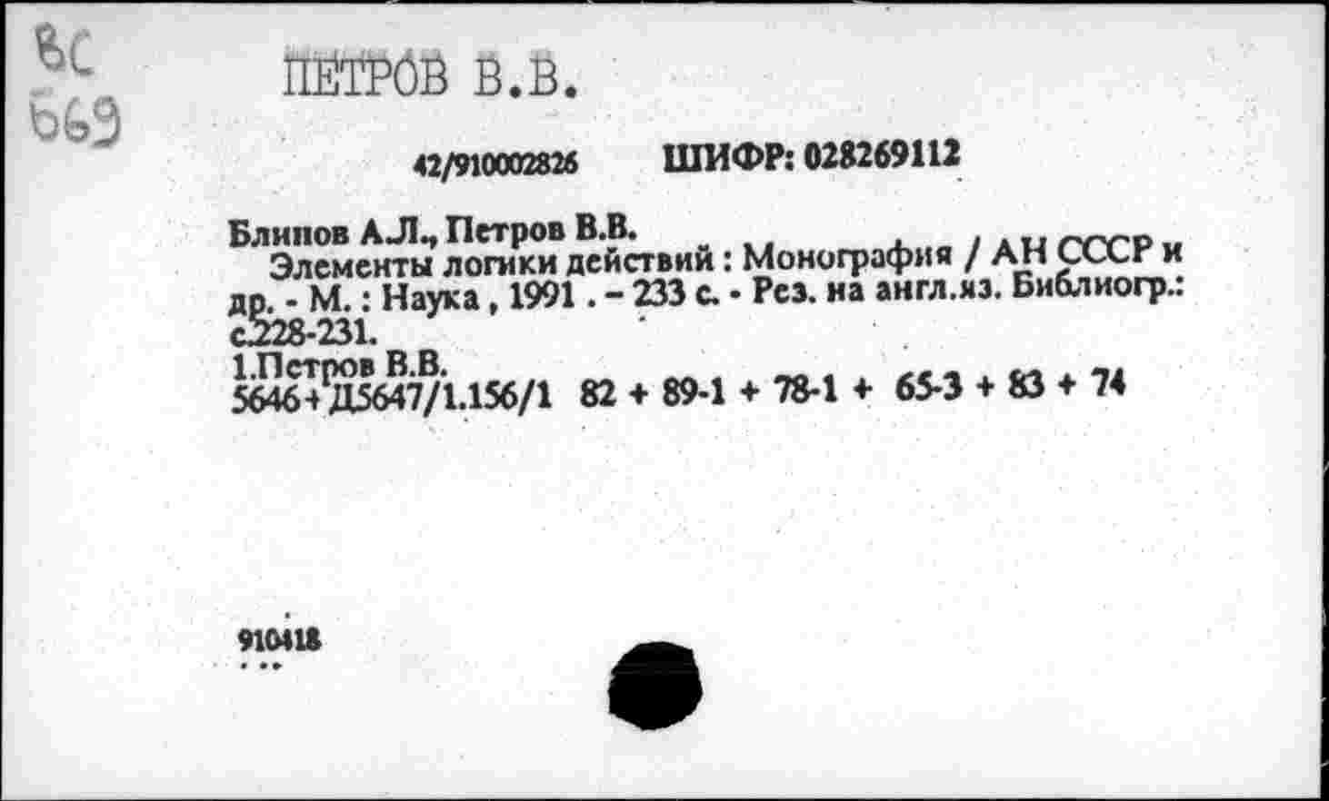 ﻿
ПЁТРбВ в.в.
42/910002826 ШИФР: 028269112
Блинов АЛ., Петров В.В.	гч-гр „
Элементы логики действии: Монография / АН СХХг и др. - М.: Наука, 1991. - 233 с. • Рез. на англ.яз. Библиогр.. Й28-231.
5646+^/15647/1.156/1 82 + 89-1 + 78-1 + 65-3 + 83 + 74
91М18